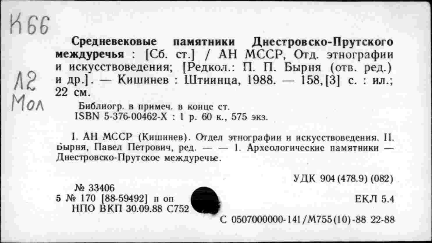 ﻿Л2 Мол
Средневековые памятники Днестровско-Прутского междуречья : [Сб. ст.] / АН МССР, Отд. этнографии и искусствоведения; [Редкол.: П. П. Бырня (отв. ред.) и др.]. — Кишинев : Штиинца, 1988. — 158, [3] с. : ил.; 22 см.
Библиогр. в примем, в конце ст.
ISBN 5-376-00462-Х : 1 р. 60 к., 575 экз.
I. АН МССР (Кишинев). Отдел этнографии и искусствоведения. II. Бырня, Павел Петрович, ред. — — 1. Археологические памятники — Днестровско-Прутское междуречье.
УДК 904(478.9) (082) № 33406
5 № 170 [88-59492] п оп	ЕКЛ 5.4
НПО ВКП 30.09.88 С752
С 0507000000-141/М755( 10)-88 22-88